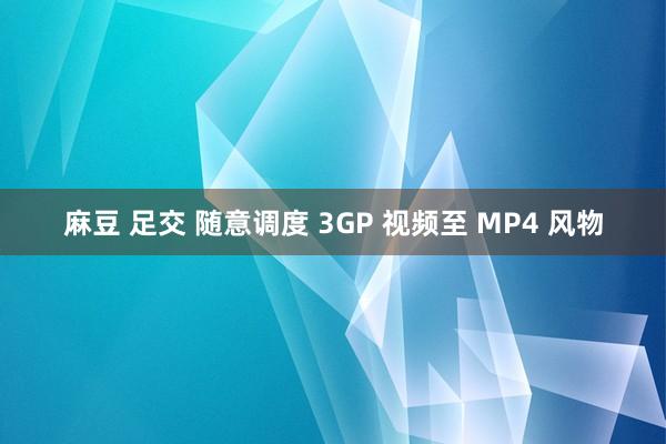 麻豆 足交 随意调度 3GP 视频至 MP4 风物