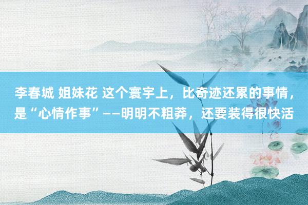 李春城 姐妹花 这个寰宇上，比奇迹还累的事情，是“心情作事”——明明不粗莽，还要装得很快活