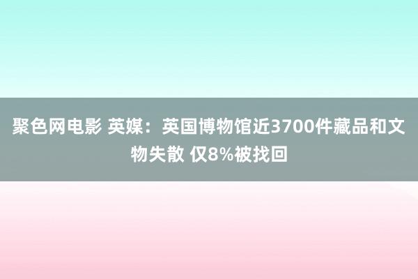 聚色网电影 英媒：英国博物馆近3700件藏品和文物失散 仅8%被找回