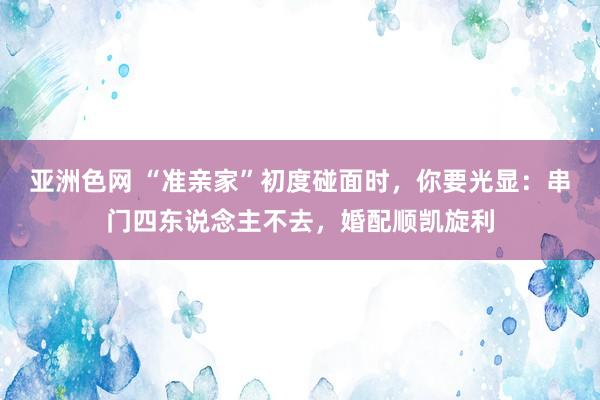 亚洲色网 “准亲家”初度碰面时，你要光显：串门四东说念主不去，婚配顺凯旋利