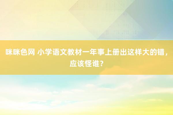 咪咪色网 小学语文教材一年事上册出这样大的错，应该怪谁？