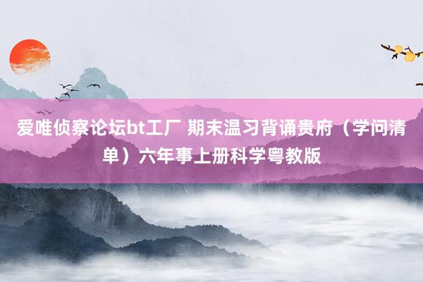 爱唯侦察论坛bt工厂 期末温习背诵贵府（学问清单）六年事上册科学粤教版