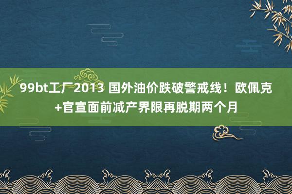 99bt工厂2013 国外油价跌破警戒线！欧佩克+官宣面前减产界限再脱期两个月