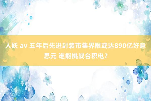 人妖 av 五年后先进封装市集界限或达890亿好意思元 谁能挑战台积电？