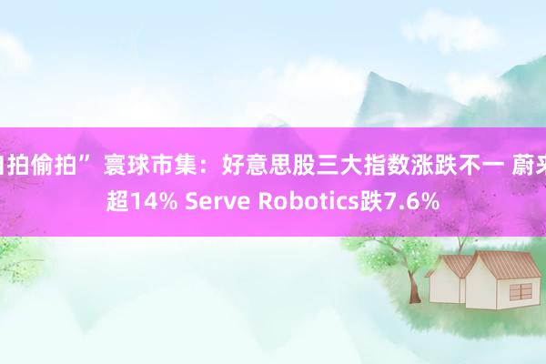 “自拍偷拍” 寰球市集：好意思股三大指数涨跌不一 蔚来涨超14% Serve Robotics跌7.6%