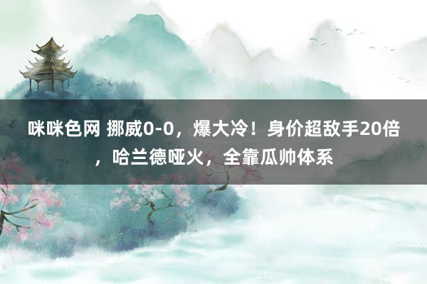 咪咪色网 挪威0-0，爆大冷！身价超敌手20倍，哈兰德哑火，全靠瓜帅体系