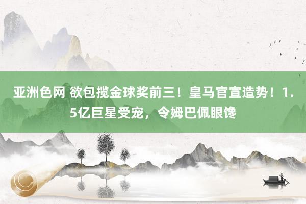 亚洲色网 欲包揽金球奖前三！皇马官宣造势！1.5亿巨星受宠，令姆巴佩眼馋