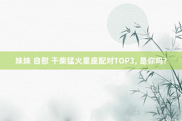 妹妹 自慰 干柴猛火星座配对TOP3， 是你吗?