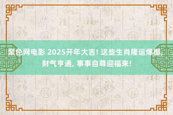 聚色网电影 2025开年大吉! 这些生肖隆运爆棚， 财气亨通， 事事自尊迎福来!