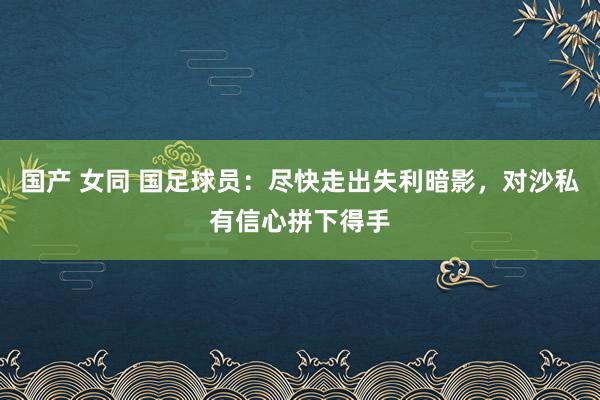 国产 女同 国足球员：尽快走出失利暗影，对沙私有信心拼下得手