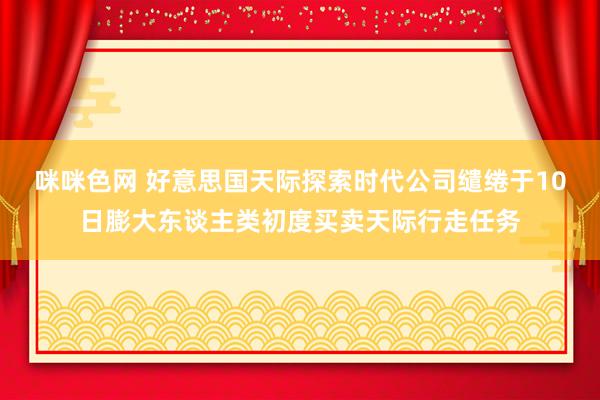 咪咪色网 好意思国天际探索时代公司缱绻于10日膨大东谈主类初度买卖天际行走任务