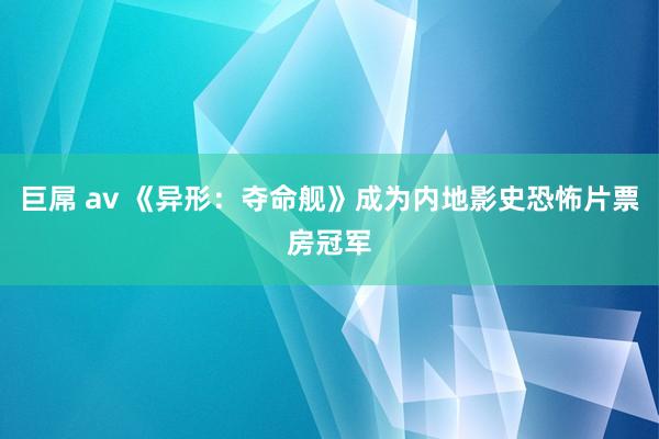 巨屌 av 《异形：夺命舰》成为内地影史恐怖片票房冠军