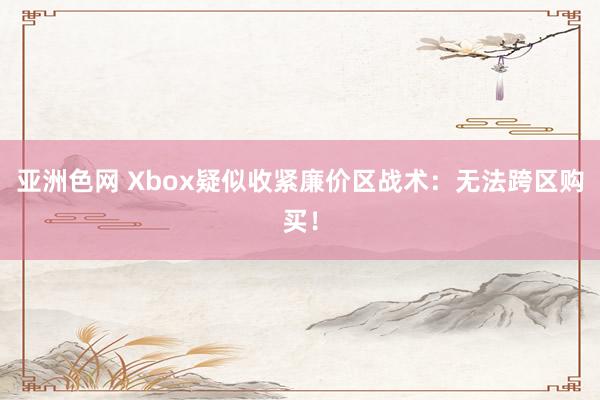 亚洲色网 Xbox疑似收紧廉价区战术：无法跨区购买！