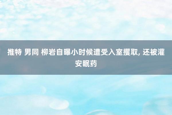 推特 男同 柳岩自曝小时候遭受入室攫取， 还被灌安眠药