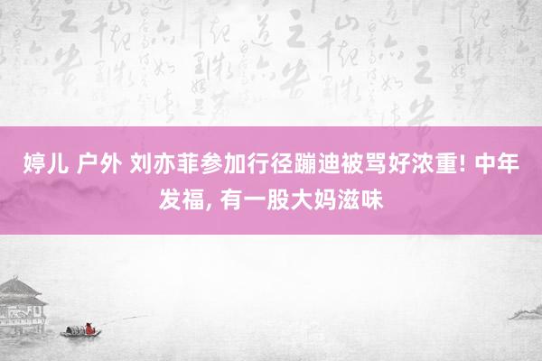 婷儿 户外 刘亦菲参加行径蹦迪被骂好浓重! 中年发福， 有一股大妈滋味