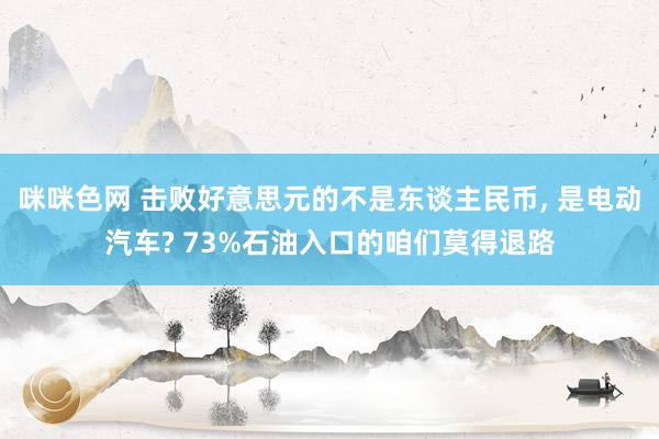 咪咪色网 击败好意思元的不是东谈主民币， 是电动汽车? 73%石油入口的咱们莫得退路