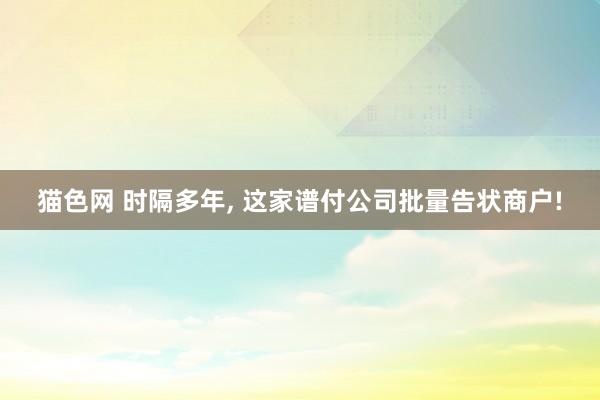 猫色网 时隔多年， 这家谱付公司批量告状商户!