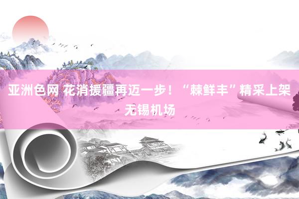 亚洲色网 花消援疆再迈一步！“棘鲜丰”精采上架无锡机场