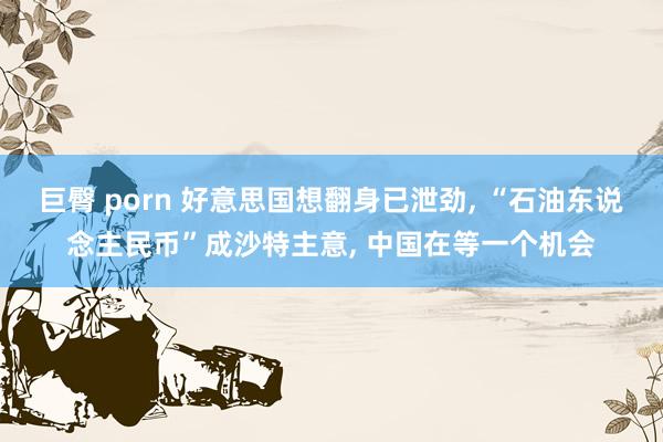 巨臀 porn 好意思国想翻身已泄劲， “石油东说念主民币”成沙特主意， 中国在等一个机会