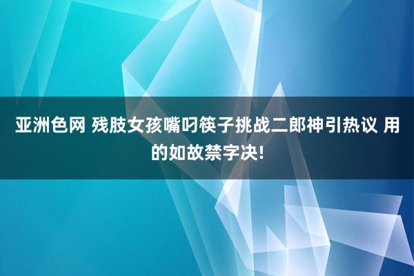 亚洲色网 残肢女孩嘴叼筷子挑战二郎神引热议 用的如故禁字决!