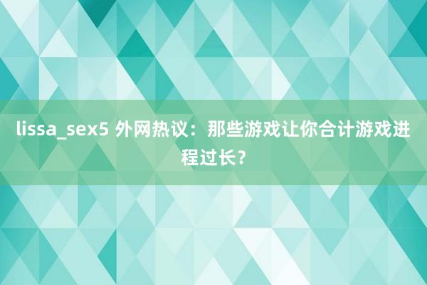 lissa_sex5 外网热议：那些游戏让你合计游戏进程过长？