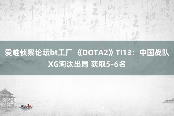 爱唯侦察论坛bt工厂 《DOTA2》TI13：中国战队XG淘汰出局 获取5-6名