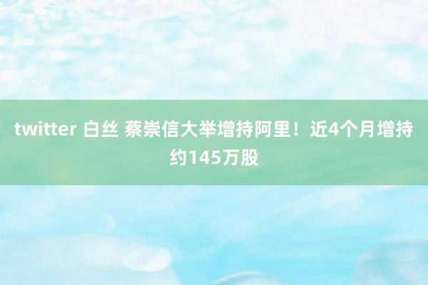 twitter 白丝 蔡崇信大举增持阿里！近4个月增持约145万股