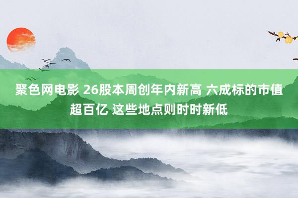 聚色网电影 26股本周创年内新高 六成标的市值超百亿 这些地点则时时新低