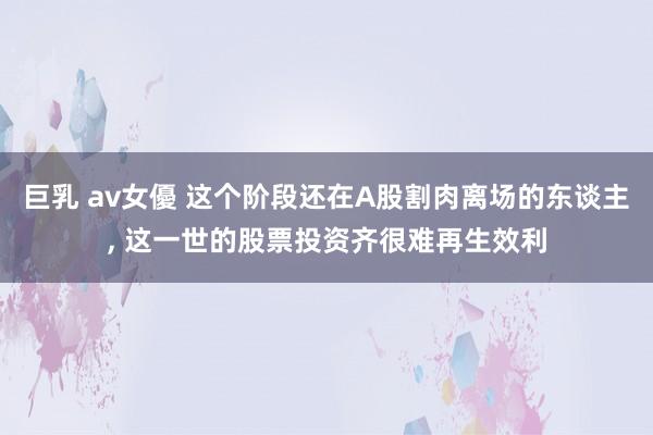 巨乳 av女優 这个阶段还在A股割肉离场的东谈主， 这一世的股票投资齐很难再生效利