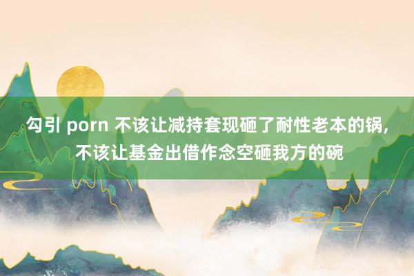 勾引 porn 不该让减持套现砸了耐性老本的锅， 不该让基金出借作念空砸我方的碗