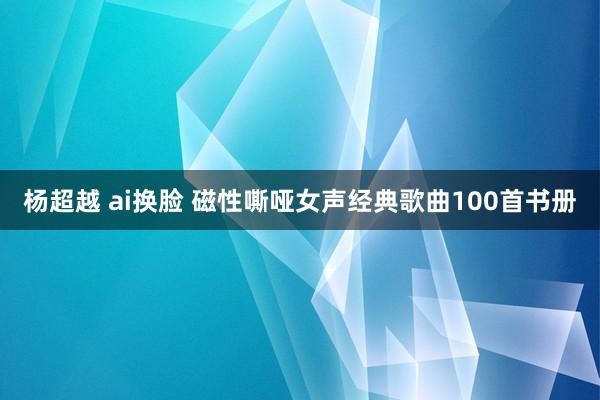 杨超越 ai换脸 磁性嘶哑女声经典歌曲100首书册