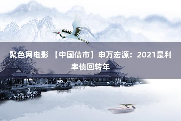 聚色网电影 【中国债市】申万宏源：2021是利率债回转年