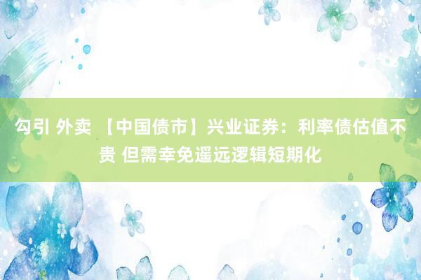 勾引 外卖 【中国债市】兴业证券：利率债估值不贵 但需幸免遥远逻辑短期化