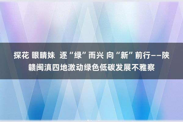 探花 眼睛妹  逐“绿”而兴 向“新”前行——陕赣闽滇四地激动绿色低碳发展不雅察