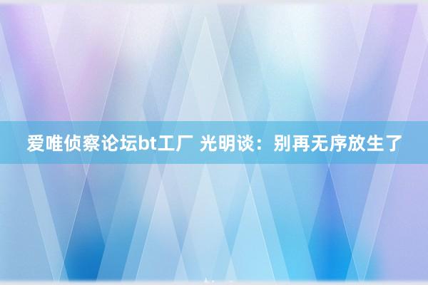 爱唯侦察论坛bt工厂 光明谈：别再无序放生了