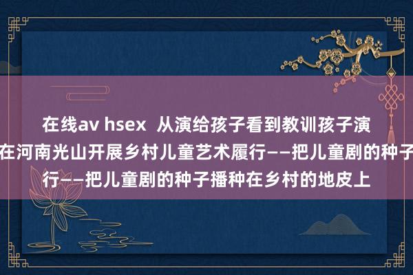 在线av hsex  从演给孩子看到教训孩子演，中国儿童艺术剧院在河南光山开展乡村儿童艺术履行——把儿童剧的种子播种在乡村的地皮上