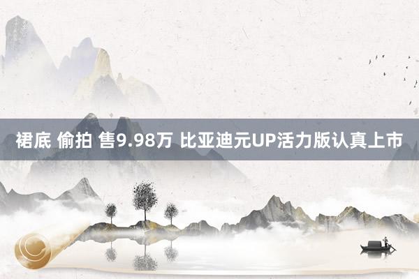 裙底 偷拍 售9.98万 比亚迪元UP活力版认真上市