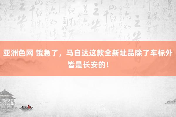 亚洲色网 饿急了，马自达这款全新址品除了车标外皆是长安的！