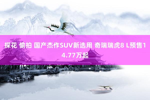 探花 偷拍 国产杰作SUV新选用 奇瑞瑞虎8 L预售14.77万起