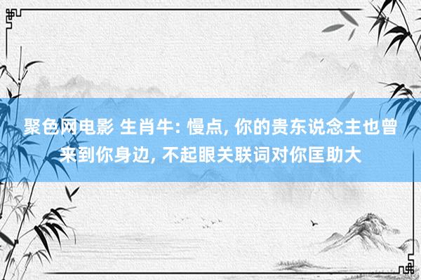 聚色网电影 生肖牛: 慢点， 你的贵东说念主也曾来到你身边， 不起眼关联词对你匡助大