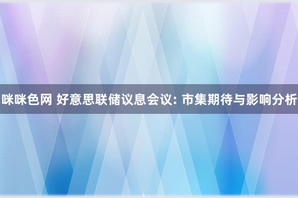 咪咪色网 好意思联储议息会议: 市集期待与影响分析