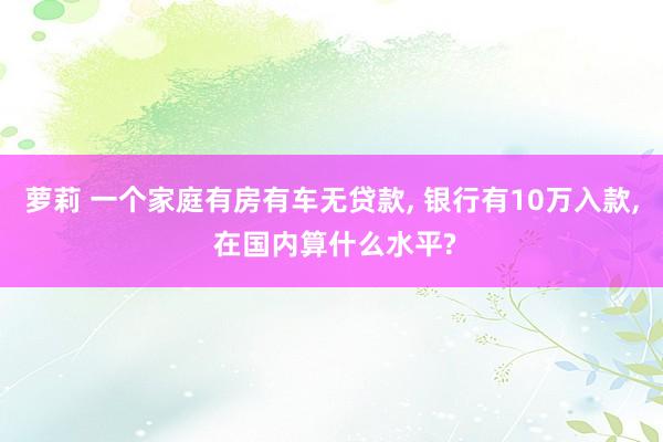 萝莉 一个家庭有房有车无贷款, 银行有10万入款, 在国内算什么水平?