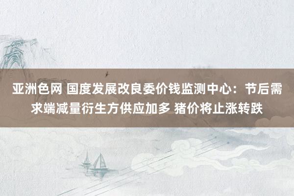 亚洲色网 国度发展改良委价钱监测中心：节后需求端减量衍生方供应加多 猪价将止涨转跌