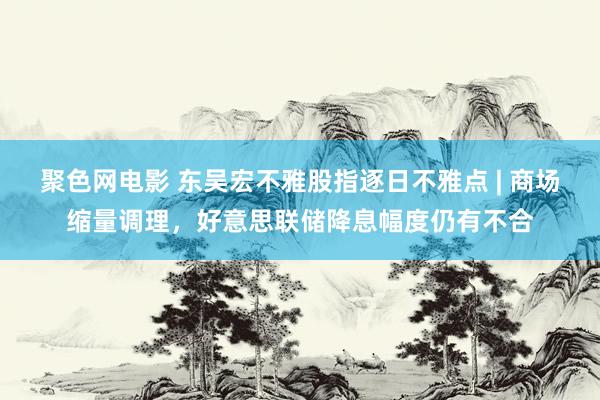 聚色网电影 东吴宏不雅股指逐日不雅点 | 商场缩量调理，好意思联储降息幅度仍有不合