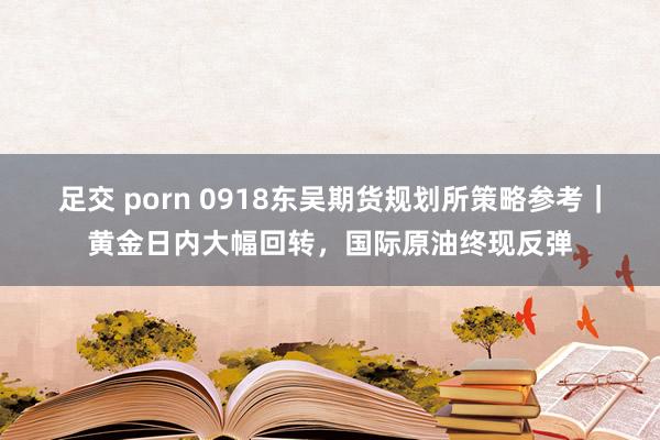 足交 porn 0918东吴期货规划所策略参考｜黄金日内大幅回转，国际原油终现反弹