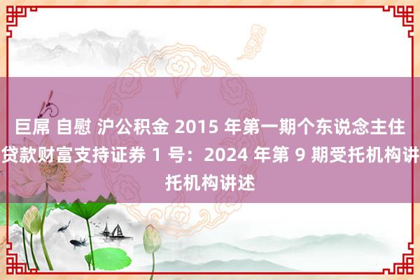 巨屌 自慰 沪公积金 2015 年第一期个东说念主住房贷款财富支持证券 1 号：2024 年第 9 期受托机构讲述