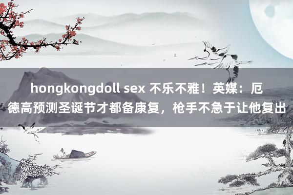 hongkongdoll sex 不乐不雅！英媒：厄德高预测圣诞节才都备康复，枪手不急于让他复出