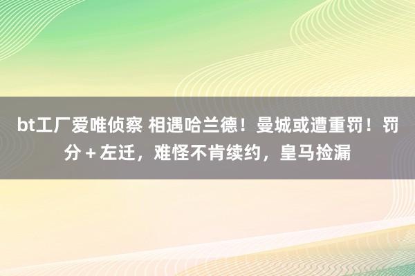 bt工厂爱唯侦察 相遇哈兰德！曼城或遭重罚！罚分＋左迁，难怪不肯续约，皇马捡漏