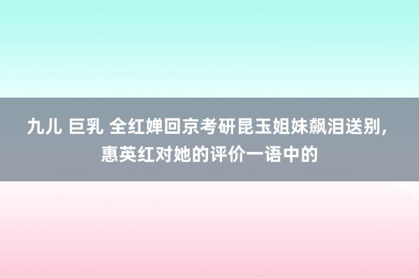 九儿 巨乳 全红婵回京考研昆玉姐妹飙泪送别， 惠英红对她的评价一语中的