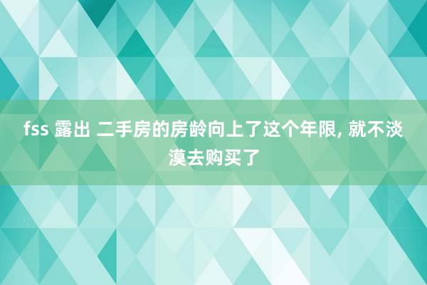 fss 露出 二手房的房龄向上了这个年限， 就不淡漠去购买了